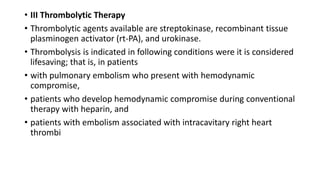 • III Thrombolytic Therapy
• Thrombolytic agents available are streptokinase, recombinant tissue
plasminogen activator (rt-PA), and urokinase.
• Thrombolysis is indicated in following conditions were it is considered
lifesaving; that is, in patients
• with pulmonary embolism who present with hemodynamic
compromise,
• patients who develop hemodynamic compromise during conventional
therapy with heparin, and
• patients with embolism associated with intracavitary right heart
thrombi
 
