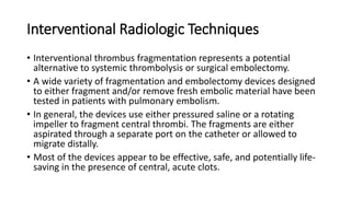 Interventional Radiologic Techniques
• Interventional thrombus fragmentation represents a potential
alternative to systemic thrombolysis or surgical embolectomy.
• A wide variety of fragmentation and embolectomy devices designed
to either fragment and/or remove fresh embolic material have been
tested in patients with pulmonary embolism.
• In general, the devices use either pressured saline or a rotating
impeller to fragment central thrombi. The fragments are either
aspirated through a separate port on the catheter or allowed to
migrate distally.
• Most of the devices appear to be effective, safe, and potentially life-
saving in the presence of central, acute clots.
 