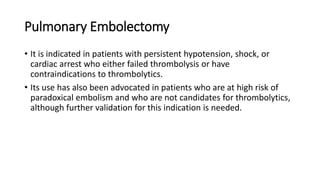 Pulmonary Embolectomy
• It is indicated in patients with persistent hypotension, shock, or
cardiac arrest who either failed thrombolysis or have
contraindications to thrombolytics.
• Its use has also been advocated in patients who are at high risk of
paradoxical embolism and who are not candidates for thrombolytics,
although further validation for this indication is needed.
 
