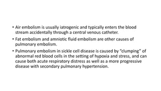 • Air embolism is usually iatrogenic and typically enters the blood
stream accidentally through a central venous catheter.
• Fat embolism and amniotic fluid embolism are other causes of
pulmonary embolism.
• Pulmonary embolism in sickle cell disease is caused by “clumping” of
abnormal red blood cells in the setting of hypoxia and stress, and can
cause both acute respiratory distress as well as a more progressive
disease with secondary pulmonary hypertension.
 