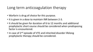 Long term anticoagulation therapy
• Warfarin is drug of choice for this purpose.
• It is given in a dose to maintain INR between 2-3.
• It should be given for duration of 6 to 12 months and additional
prophylactic short course should be considered when predisposing
factor is encountered.
• In case of 2nd episode of VTE and inherited disorder lifelong
prophylactic therapy should be considered.
 