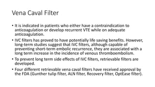 Vena Caval Filter
• It is indicated in patients who either have a contraindication to
anticoagulation or develop recurrent VTE while on adequate
anticoagulation.
• IVC filters has proved to have potentially life saving benefits. However,
long-term studies suggest that IVC filters, although capable of
preventing short-term embolic recurrence, they are associated with a
long term increase in the incidence of venous thromboembolism.
• To prevent long term side effects of IVC filters, retrievable filters are
developed.
• Four different retrievable vena caval filters have received approval by
the FDA (Gunther tulip filter, ALN filter, Recovery filter, OptEase filter).
 