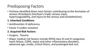 Predisposing Factors
• Virchow identified three main factors contributing to the formation of
venous thrombosis (Virchow’s triad): venous stasis,
hypercoagulability, and injury to the venous wall (endothelium).
1. Inherited Conditions
• Antithrombin III deficiency
• Factor V Leiden mutation
2. Acquired Risk Factors:
• Surgery , Trauma
• Major medical risk factors include NYHA class III and IV congestive
heart failure, COPD, sepsis and other inflammatory disorders,
advanced age, stroke, critical illness, and prolonged bed rest.
 