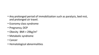 • Any prolonged period of immobilization such as paralysis, bed rest,
and prolonged air travel.
• Economy class syndrome
• Pregnancy, OCP
• Obesity BMI > 29kg/m2
• Metabolic syndrome
• Cancer
• Hematological abnormalities
 