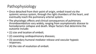 Pathophysiology
• Once detached from their point of origin, emboli travel via the
systemic venous system, through the right chambers of the heart, and
eventually reach the pulmonary arterial system.
• The physiologic effects and clinical consequences of pulmonary
thromboembolism vary widely, ranging from asymptomatic disease to
hemodynamic collapse and death. Major factors that determine the
outcome include:
• (1) size and location of emboli;
• (2) coexisting cardiopulmonary diseases;
• (3) secondary humoral mediator release and vascular hypoxic
responses;
• (4) the rate of resolution of emboli.
 
