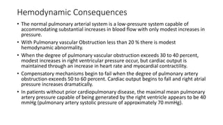 Hemodynamic Consequences
• The normal pulmonary arterial system is a low-pressure system capable of
accommodating substantial increases in blood flow with only modest increases in
pressure.
• With Pulmonary vascular Obstruction less than 20 % there is modest
hemodynamic abnormality.
• When the degree of pulmonary vascular obstruction exceeds 30 to 40 percent,
modest increases in right ventricular pressure occur, but cardiac output is
maintained through an increase in heart rate and myocardial contractility.
• Compensatory mechanisms begin to fail when the degree of pulmonary artery
obstruction exceeds 50 to 60 percent. Cardiac output begins to fall and right atrial
pressure increases dramatically.
• In patients without prior cardiopulmonary disease, the maximal mean pulmonary
artery pressure capable of being generated by the right ventricle appears to be 40
mmHg (pulmonary artery systolic pressure of approximately 70 mmHg).
 