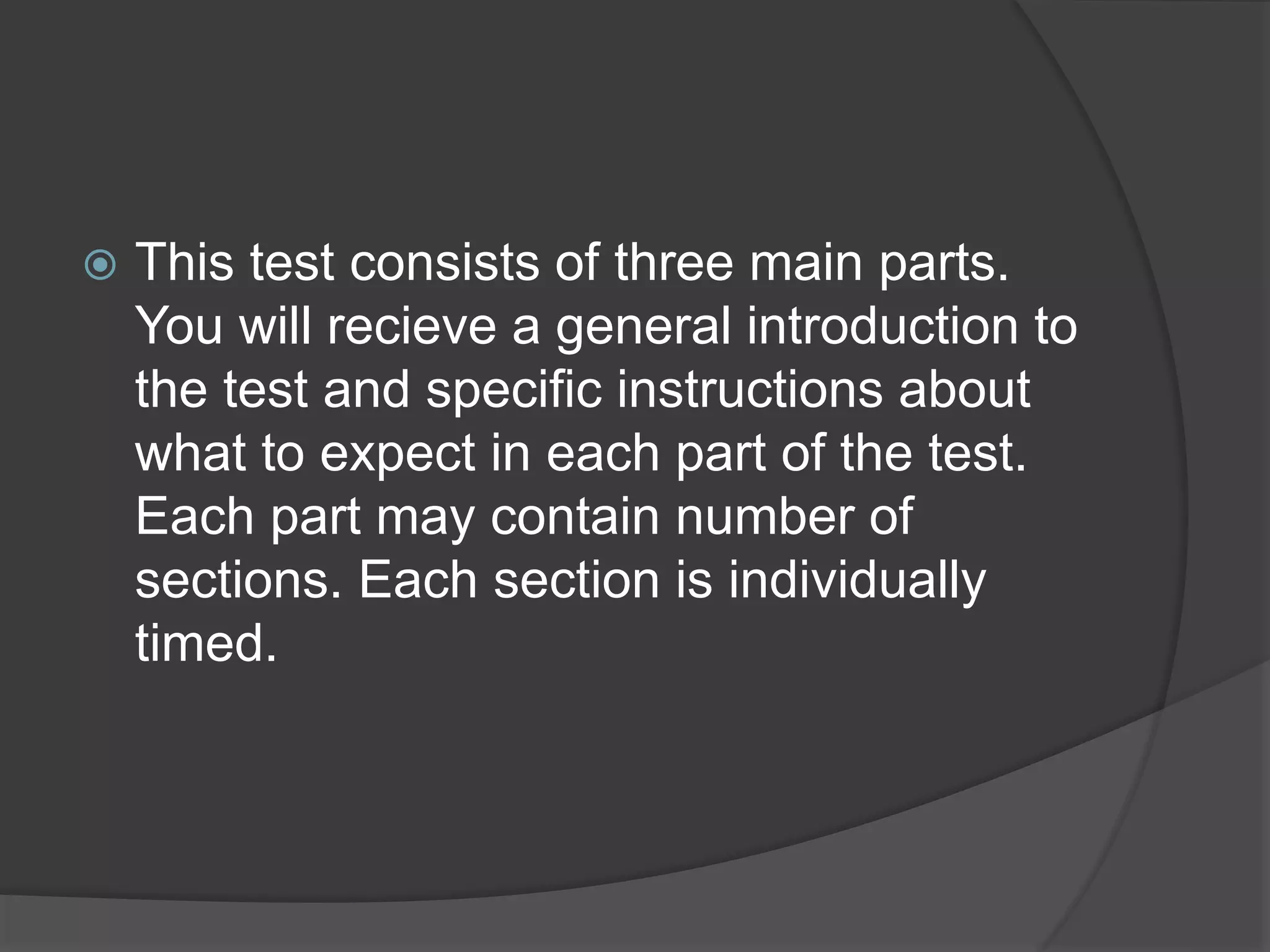  This test consists of three main parts.
You will recieve a general introduction to
the test and specific instructions about
what to expect in each part of the test.
Each part may contain number of
sections. Each section is individually
timed.
 