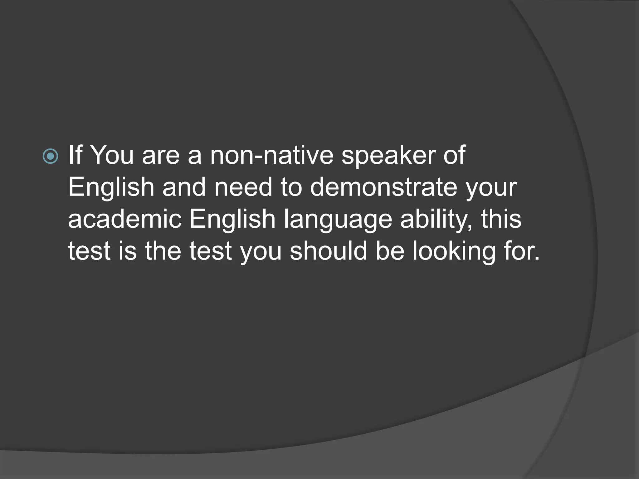  If You are a non-native speaker of
English and need to demonstrate your
academic English language ability, this
test is the test you should be looking for.
 