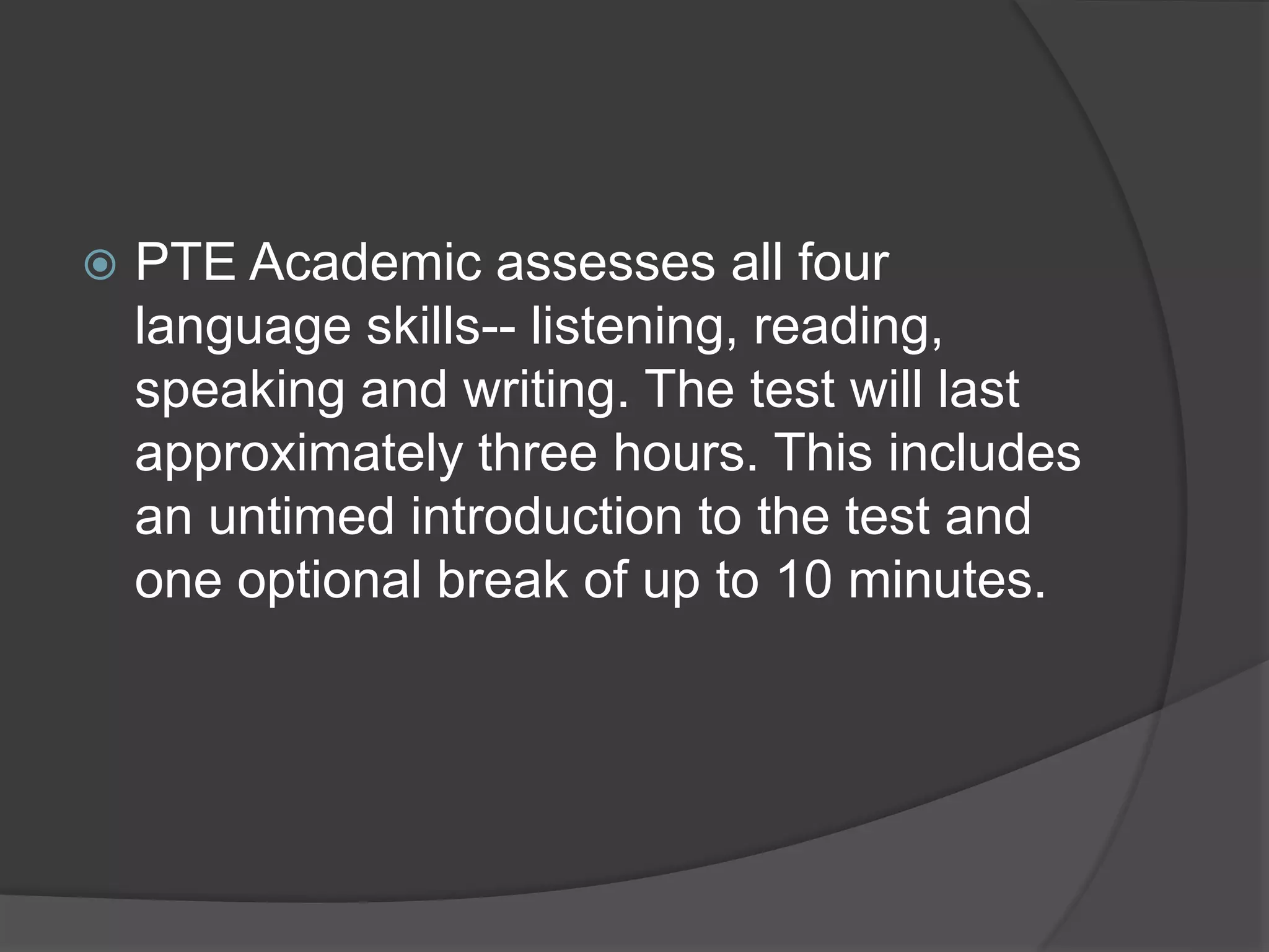  PTE Academic assesses all four
language skills-- listening, reading,
speaking and writing. The test will last
approximately three hours. This includes
an untimed introduction to the test and
one optional break of up to 10 minutes.
 