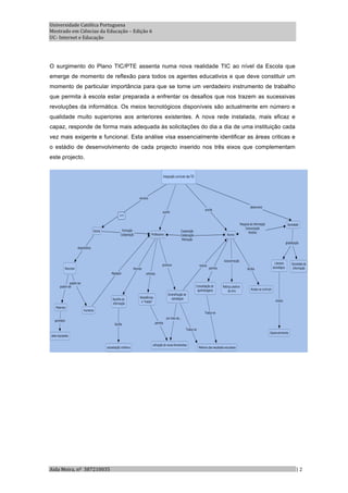 Universidade Católica Portuguesa 
Mestrado em Ciências da Educação – Edição 6 
UC‐ Internet e Educação 




O surgimento do Plano TIC/PTE assenta numa nova realidade TIC ao nível da Escola que
emerge de momento de reflexão para todos os agentes educativos e que deve constituir um
momento de particular importância para que se torne um verdadeiro instrumento de trabalho
que permita à escola estar preparada a enfrentar os desafios que nos trazem as sucessivas
revoluções da informática. Os meios tecnológicos disponíveis são actualmente em número e
qualidade muito superiores aos anteriores existentes. A nova rede instalada, mais eficaz e
capaz, responde de forma mais adequada às solicitações do dia a dia de uma instituição cada
vez mais exigente e funcional. Esta análise visa essencialmente identificar as áreas criticas e
o estádio de desenvolvimento de cada projecto inserido nos três eixos que complementam
este projecto.




Aida Meira, nº  387210035                                                                         | 2 
 
