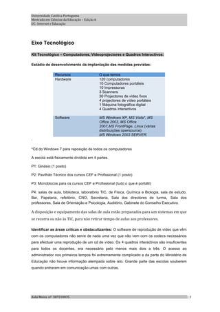 Universidade Católica Portuguesa 
Mestrado em Ciências da Educação – Edição 6 
UC‐ Internet e Educação 




Eixo Tecnológico

Kit Tecnológico – Computadores, Videoprojectores e Quadros Interactivos:

Estádio de desenvolvimento da implantação das medidas previstas:

               Recursos                        O que temos
               Hardware                        120 computadores
                                               10 Computadores portáteis
                                               10 Impressoras
                                               3 Scanners
                                               30 Projectores de vídeo fixos
                                               4 projectores de vídeo portáteis
                                               1 Máquina fotográfica digital
                                               4 Quadros interactivos

               Software                        MS Windows XP, MS Vista*, MS
                                               Office 2003, MS Office
                                               2007,MS FrontPage, Linux (várias
                                               distribuições opensource)
                                               MS Windows 2003 SERVER.
.

*Cd do Windows 7 para reposição de todos os computadores

A escola está fisicamente dividida em 4 partes.

P1: Ginásio (1 posto)

P2: Pavilhão Técnico dos cursos CEF e Profissional (1 posto)

P3: Monoblocos para os cursos CEF e Profissional (tudo o que é portátil)

P4: salas de aula, biblioteca, laboratório TIC, de Física, Química e Biologia, sala de estudo,
Bar, Papelaria, refeitório, CNO, Secretaria, Sala dos directores de turma, Sala dos
professores, Sala de Orientação e Psicologia, Auditório, Gabinete do Conselho Executivo.

A disposição e equipamento das salas de aula estão preparados para um sistemas em que  
se recorra ou não às TIC, para não retirar tempo de aulas aos professores.  

Identificar as áreas críticas e obstaculizantes: O software de reprodução de vídeo que vêm
com os computadores não serve de nada uma vez que não vem com os codecs necessários
para efectuar uma reprodução de um cd de vídeo. Os 4 quadros interactivos são insuficientes
para todos os docentes, era necessário pelo menos mais dois a três. O acesso ao
administrador nos primeiros tempos foi extremamente complicado e da parte do Ministério de
Educação não houve informação atempada sobre isto. Grande parte das escolas souberem
quando entraram em comunicação umas com outras.




Aida Meira, nº  387210035                                                                        | 3 
 