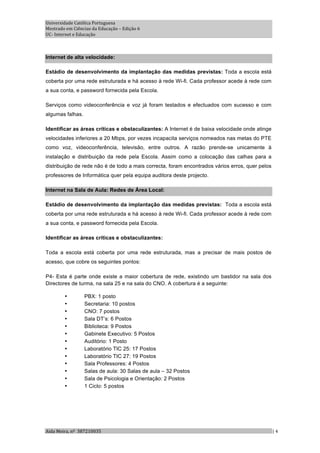 Universidade Católica Portuguesa 
Mestrado em Ciências da Educação – Edição 6 
UC‐ Internet e Educação 



Internet de alta velocidade:

Estádio de desenvolvimento da implantação das medidas previstas: Toda a escola está
coberta por uma rede estruturada e há acesso à rede Wi-fi. Cada professor acede à rede com
a sua conta, e password fornecida pela Escola.

Serviços como videoconferência e voz já foram testados e efectuados com sucesso e com
algumas falhas.

Identificar as áreas críticas e obstaculizantes: A Internet é de baixa velocidade onde atinge
velocidades inferiores a 20 Mbps, por vezes incapacita serviços nomeados nas metas do PTE
como voz, videoconferência, televisão, entre outros. A razão prende-se unicamente à
instalação e distribuição da rede pela Escola. Assim como a colocação das calhas para a
distribuição de rede não é de todo a mais correcta, foram encontrados vários erros, quer pelos
professores de Informática quer pela equipa auditora deste projecto.

Internet na Sala de Aula: Redes de Área Local:

Estádio de desenvolvimento da implantação das medidas previstas: Toda a escola está
coberta por uma rede estruturada e há acesso à rede Wi-fi. Cada professor acede à rede com
a sua conta, e password fornecida pela Escola.

Identificar as áreas críticas e obstaculizantes:

Toda a escola está coberta por uma rede estruturada, mas a precisar de mais postos de
acesso, que cobre os seguintes pontos:

P4- Esta é parte onde existe a maior cobertura de rede, existindo um bastidor na sala dos
Directores de turma, na sala 25 e na sala do CNO. A cobertura é a seguinte:

        •         PBX: 1 posto
        •         Secretaria: 10 postos
        •         CNO: 7 postos
        •         Sala DT’s: 6 Postos
        •         Biblioteca: 9 Postos
        •         Gabinete Executivo: 5 Postos
        •         Auditório: 1 Posto
        •         Laboratório TIC 25: 17 Postos
        •         Laboratório TIC 27: 19 Postos
        •         Sala Professores: 4 Postos
        •         Salas de aula: 30 Salas de aula – 32 Postos
        •         Sala de Psicologia e Orientação: 2 Postos
        •         1 Ciclo: 5 postos




Aida Meira, nº  387210035                                                                        | 4 
 