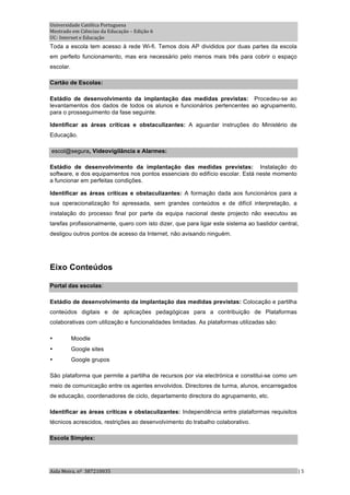 Universidade Católica Portuguesa 
Mestrado em Ciências da Educação – Edição 6 
UC‐ Internet e Educação 
Toda a escola tem acesso à rede Wi-fi. Temos dois AP divididos por duas partes da escola
em perfeito funcionamento, mas era necessário pelo menos mais três para cobrir o espaço
escolar.

Cartão de Escolas:

Estádio de desenvolvimento da implantação das medidas previstas: Procedeu-se ao
levantamentos dos dados de todos os alunos e funcionários pertencentes ao agrupamento,
para o prosseguimento da fase seguinte.

Identificar as áreas críticas e obstaculizantes: A aguardar instruções do Ministério de
Educação.

escol@segura, Videovigilância e Alarmes:

Estádio de desenvolvimento da implantação das medidas previstas: Instalação do
software, e dos equipamentos nos pontos essenciais do edifício escolar. Está neste momento
a funcionar em perfeitas condições.

Identificar as áreas críticas e obstaculizantes: A formação dada aos funcionários para a
sua operacionalização foi apressada, sem grandes conteúdos e de difícil interpretação, a
instalação do processo final por parte da equipa nacional deste projecto não executou as
tarefas profissionalmente, quero com isto dizer, que para ligar este sistema ao bastidor central,
desligou outros pontos de acesso da Internet, não avisando ninguém.




Eixo Conteúdos

Portal das escolas:

Estádio de desenvolvimento da implantação das medidas previstas: Colocação e partilha
conteúdos digitais e de aplicações pedagógicas para a contribuição de Plataformas
colaborativas com utilização e funcionalidades limitadas. As plataformas utilizadas são:

•          Moodle
•          Google sites
•          Google grupos

São plataforma que permite a partilha de recursos por via electrónica e constitui-se como um
meio de comunicação entre os agentes envolvidos. Directores de turma, alunos, encarregados
de educação, coordenadores de ciclo, departamento directora do agrupamento, etc.

Identificar as áreas críticas e obstaculizantes: Independência entre plataformas requisitos
técnicos acrescidos, restrições ao desenvolvimento do trabalho colaborativo.

Escola Simplex:




Aida Meira, nº  387210035                                                                       | 5 
 