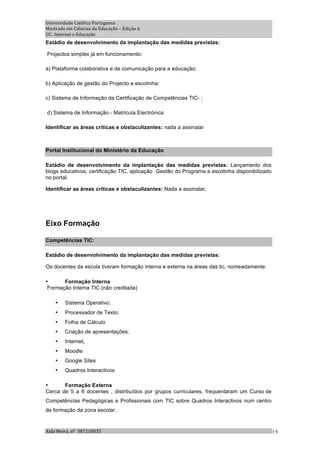 Universidade Católica Portuguesa 
Mestrado em Ciências da Educação – Edição 6 
UC‐ Internet e Educação 
Estádio de desenvolvimento da implantação das medidas previstas:

Projectos simplex já em funcionamento:

a) Plataforma colaborativa e de comunicação para a educação;

b) Aplicação de gestão do Projecto e.escolinha;

c) Sistema de Informação da Certificação de Competências TIC- ;

d) Sistema de Informação - Matrícula Electrónica

Identificar as áreas críticas e obstaculizantes: nada a assinalar



Portal Institucional do Ministério da Educação

Estádio de desenvolvimento da implantação das medidas previstas: Lançamento dos
blogs educativos, certificação TIC, aplicação Gestão do Programa e.escolinha disponibilizado
no portal.

Identificar as áreas críticas e obstaculizantes: Nada a assinalar.




Eixo Formação

Competências TIC:

Estádio de desenvolvimento da implantação das medidas previstas:

Os docentes da escola tiveram formação interna e externa na áreas das tic, nomeadamente:

•      Formação Interna
 Formação Interna TIC (não creditada)

    •   Sistema Operativo;
    •   Processador de Texto;
    •   Folha de Cálculo
    •   Criação de apresentações;
    •   Internet;
    •   Moodle
    •   Google Sites
    •   Quadros Interactivos

•      Formação Externa
Cerca de 5 a 6 docentes , distribuídos por grupos curriculares, frequentaram um Curso de
Competências Pedagógicas e Profissionais com TIC sobre Quadros Interactivos num centro
de formação da zona escolar.


Aida Meira, nº  387210035                                                                      | 6 
 