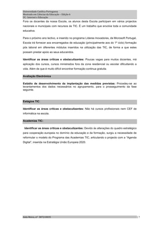 Universidade Católica Portuguesa 
Mestrado em Ciências da Educação – Edição 6 
UC‐ Internet e Educação 
Fora os docentes da nossa Escola, os alunos desta Escola participam em vários projectos
nacionais e municipais com recursos às TIC. É um trabalho que envolve toda a comunidade
educativa.

Para o próximo ano lectivo, e inserido no programa Líderes Inovadores, da Microsoft Portugal,
Escola irá fornecer aos encarregados de educação (principalmente aos do 1º ciclo) formação
pós laboral em diferentes módulos inseridos na utilização das TIC, de forma a que estes
possam prestar apoio ao seus educandos.

Identificar as áreas críticas e obstaculizantes: Poucas vagas para muitos docentes, má
aplicação dos cursos, cursos ministrados fora da zona residencial ou escolar dificultando a
vida. Além de que é muito difícil encontrar formação continua gratuita.

Avaliação Electrónica

Estádio de desenvolvimento da implantação das medidas previstas: Procedeu-se ao
levantamentos dos dados necessários no agrupamento, para o prosseguimento da fase
seguinte.



Estágios TIC:

Identificar as áreas críticas e obstaculizantes: Não há cursos profissionais nem CEF de
informática na escola.

Academias TIC:

 Identificar as áreas críticas e obstaculizantes: Devido às alterações do quadro estratégico
para cooperação europeia no domínio da educação e da formação, surgiu a necessidade de
reformular o modelo do Programa das Academias TIC, articulando o projecto com a “Agenda
Digital”, inserida na Estratégia União Europeia 2020.




Aida Meira, nº  387210035                                                                       | 7 
 