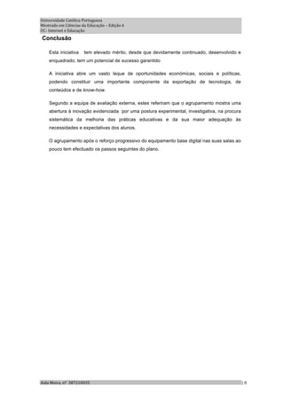 Universidade Católica Portuguesa 
Mestrado em Ciências da Educação – Edição 6 
UC‐ Internet e Educação 
Conclusão

    Esta iniciativa   tem elevado mérito, desde que devidamente continuado, desenvolvido e
    enquadrado, tem um potencial de sucesso garantido

    A iniciativa abre um vasto leque de oportunidades económicas, sociais e políticas,
    podendo constituir uma importante componente da exportação de tecnologia, de
    conteúdos e de know-how.

    Segundo a equipa de avaliação externa, estes referiram que o agrupamento mostra uma
    abertura à inovação evidenciada por uma postura experimental, investigativa, na procura
    sistemática da melhoria das práticas educativas e da sua maior adequação às
    necessidades e expectativas dos alunos.

    O agrupamento após o reforço progressivo do equipamento base digital nas suas salas ao
    pouco tem efectuado os passos seguintes do plano.




Aida Meira, nº  387210035                                                                     | 8 
 