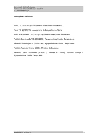 Universidade Católica Portuguesa 
Mestrado em Ciências da Educação – Edição 6 
UC‐ Internet e Educação 



Bibliografia Consultada:




Plano TIC (2009/2010) – Agrupamento de Escolas Campo Aberto

Plano TIC (2010/2011) – Agrupamento de Escolas Campo Aberto

Plano de Actividades (2010/2011) – Agrupamento de Escolas Campo Aberto

Relatório Coordenação TIC (2009/2010) - Agrupamento de Escolas Campo Aberto

Relatório Coordenação TIC (2010/2011) - Agrupamento de Escolas Campo Aberto

Relatório Avaliação Externa (2008) – Ministério da Educação

Relatório Líderes Inovadores (2010/2011), Parteres in Learning, Microsoft Portugal –
Agrupamento de Escolas Campo berto




Aida Meira, nº  387210035                                                              | 9 
 
