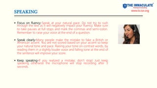 SPEAKING
 Focus on fluency-Speak at your natural pace. Do not try to rush
through the text as it will negatively impact your fluency. Make sure
to take pauses at full stops and mark the commas and semi-colon.
Remember to raise your voice at the end of a question.
 Speak clearly-Many people make the mistake to fake a British or
American accent. You are not scored based on your accent so keep
your natural tone and pace. Raising your tone on contrast words, by
reading them in a slightly louder voice and falling tone at the end of
the sentence will improve your score.
 Keep speaking-If you realized a mistake, don’t stop! Just keep
speaking otherwise the microphone will stop recording after 3
seconds.
www.ticse.org
 