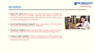 READING
 Track the clock-Always bear in mind that time is limited for
reading, only 32-41 minutes, allocate the specific amount of
for each section with practice. Pay attention to the timer, move
on when spending too much time.
 Grammar/Vocabulary! Expand your vocabulary and remember
the words that frequently occur together.
 Grammar matters! There are hundreds of rules, make sure you
are familiar with the most common ones before taking a test.
 Practice makes perfect-Practice improves your skills concerning
summarizing, skimming, locating keywords and guessing the
meaning of new words.
www.ticse.org
 