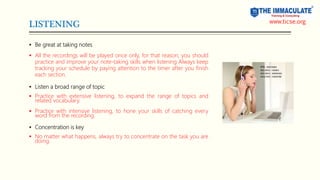 LISTENING
 Be great at taking notes
 All the recordings will be played once only, for that reason, you should
practice and improve your note-taking skills when listening Always keep
tracking your schedule by paying attention to the timer after you finish
each section.
 Listen a broad range of topic
 Practice with extensive listening, to expand the range of topics and
related vocabulary.
 Practice with intensive listening, to hone your skills of catching every
word from the recording.
 Concentration is key
 No matter what happens, always try to concentrate on the task you are
doing.
www.ticse.org
 