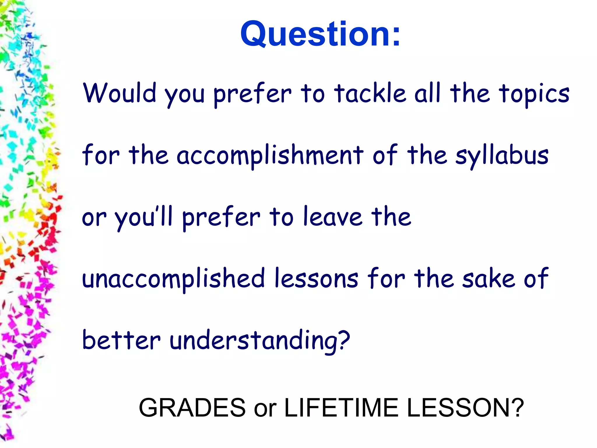 Slide 4
© 2004 By Default!A Free sample background from www.awesomebackgrounds.com
Question:
Would you prefer to tackle all the topics
for the accomplishment of the syllabus
or you’ll prefer to leave the
unaccomplished lessons for the sake of
better understanding?
GRADES or LIFETIME LESSON?
 