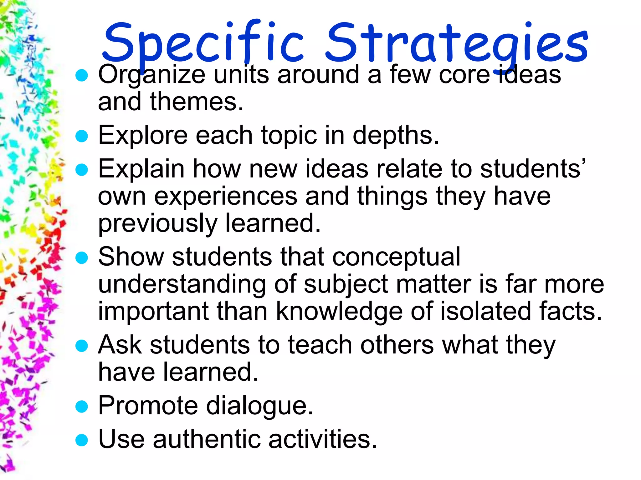 Slide 7
© 2004 By Default!A Free sample background from www.awesomebackgrounds.com
Specific Strategies Organize units around a few core ideas
and themes.
 Explore each topic in depths.
 Explain how new ideas relate to students’
own experiences and things they have
previously learned.
 Show students that conceptual
understanding of subject matter is far more
important than knowledge of isolated facts.
 Ask students to teach others what they
have learned.
 Promote dialogue.
 Use authentic activities.
 