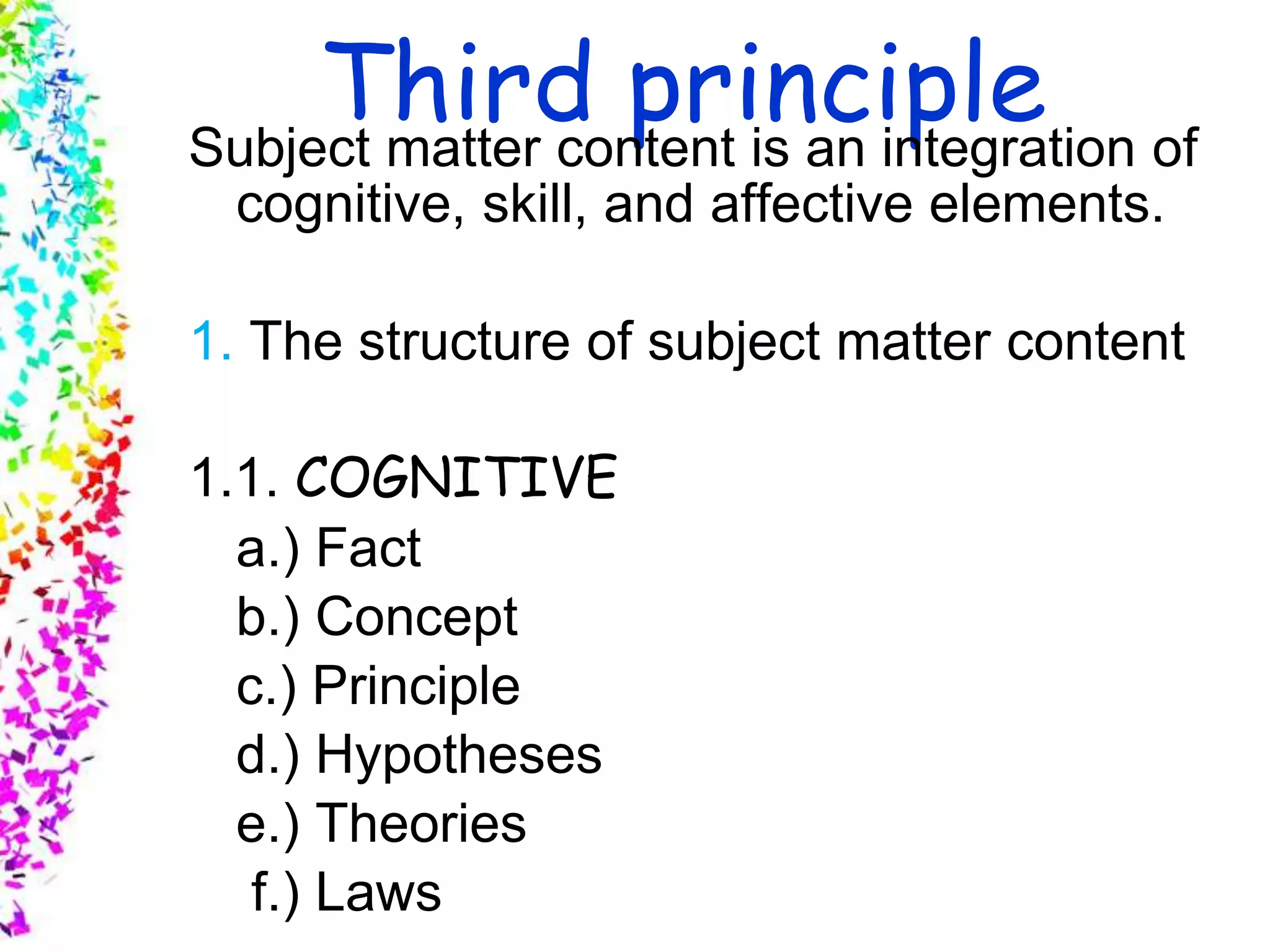 Slide 8
© 2004 By Default!A Free sample background from www.awesomebackgrounds.com
Third principleSubject matter content is an integration of
cognitive, skill, and affective elements.
1. The structure of subject matter content
1.1. COGNITIVE
a.) Fact
b.) Concept
c.) Principle
d.) Hypotheses
e.) Theories
f.) Laws
 