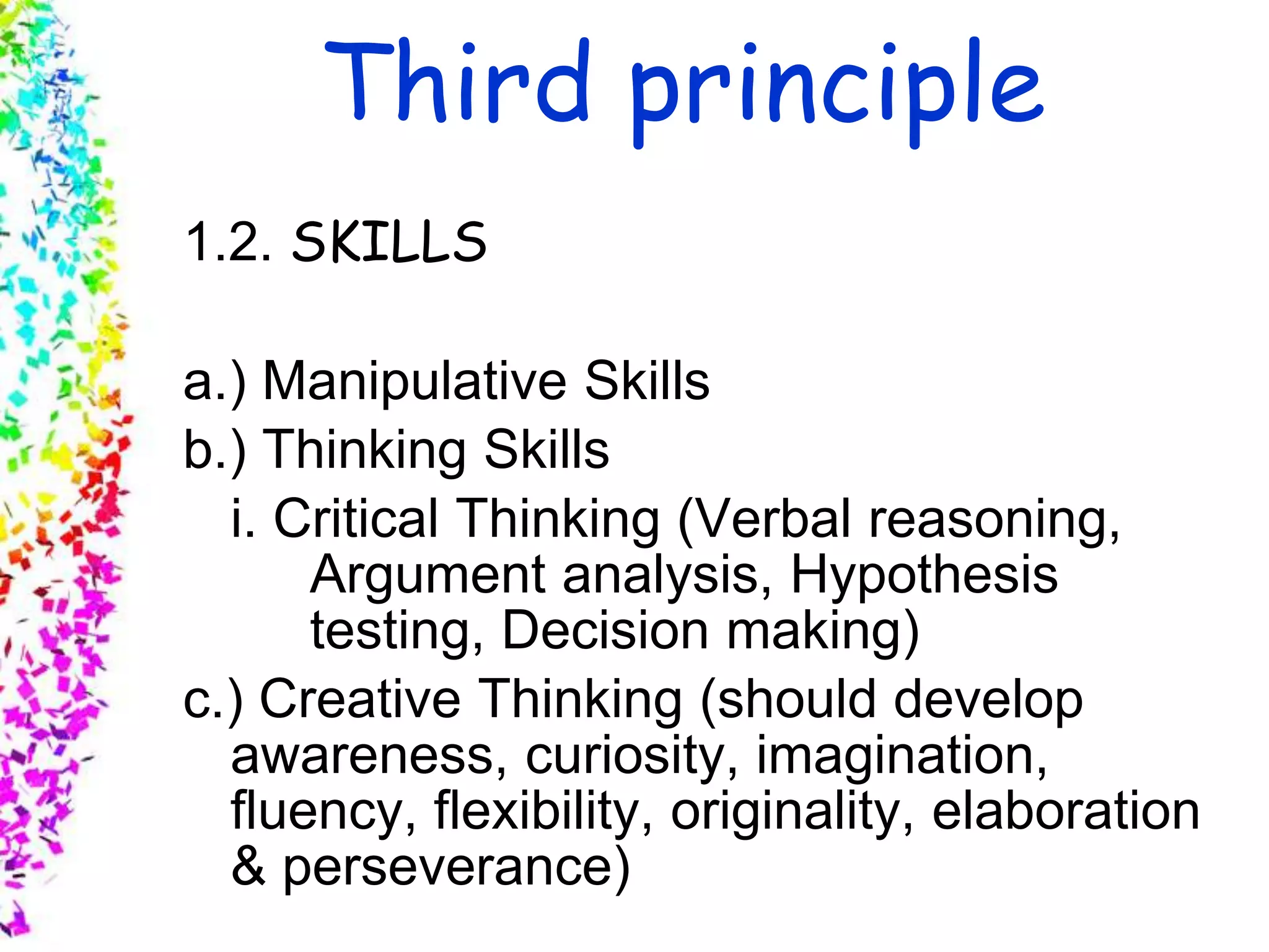 Slide 9
© 2004 By Default!A Free sample background from www.awesomebackgrounds.com
Third principle
1.2. SKILLS
a.) Manipulative Skills
b.) Thinking Skills
i. Critical Thinking (Verbal reasoning,
Argument analysis, Hypothesis
testing, Decision making)
c.) Creative Thinking (should develop
awareness, curiosity, imagination,
fluency, flexibility, originality, elaboration
& perseverance)
 
