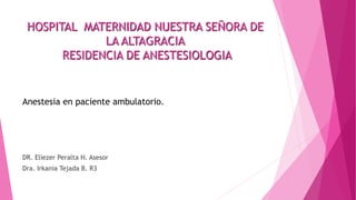 HOSPITAL MATERNIDAD NUESTRA SEÑORA DE
LA ALTAGRACIA
RESIDENCIA DE ANESTESIOLOGIA
Anestesia en paciente ambulatorio.
DR. Eliezer Peralta H. Asesor
Dra. Irkania Tejada B. R3
 