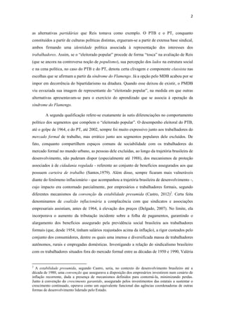 2
as alternativas partidárias que Reis tomava como exemplo. O PTB e o PT, conquanto
constituídos a partir de culturas políticas distintas, ergueram-se a partir de extensa base sindical,
ambos firmando uma identidade política associada à representação dos interesses dos
trabalhadores. Assim, se o “eleitorado popular” procede de forma “tosca” na avaliação de Reis
(que se ancora na controversa noção de populismo), sua percepção dos lados na estrutura social
e na cena política, no caso do PTB e do PT, denota certa clivagem e componente classista nas
escolhas que se afirmam a partir da síndrome do Flamengo. Já a opção pelo MDB acabou por se
impor em decorrência do bipartidarismo na ditadura. Quando esse deixou de existir, o PMDB
viu esvaziada sua imagem de representante do “eleitorado popular”, na medida em que outras
alternativas apresentavam-se para o exercício do aprendizado que se associa à operação da
síndrome do Flamengo.
A segunda qualificação refere-se exatamente às sutis diferenciações no comportamento
político dos segmentos que compõem o “eleitorado popular”. O desempenho eleitoral do PTB,
até o golpe de 1964, e do PT, até 2002, sempre foi muito expressivo junto aos trabalhadores do
mercado formal de trabalho, mas errático junto aos segmentos populares dele excluídos. De
fato, conquanto compartilhem espaços comuns de sociabilidade com os trabalhadores do
mercado formal no mundo urbano, as pessoas dele excluídas, ao longo da trajetória brasileira de
desenvolvimento, não puderam dispor (especialmente até 1988), dos mecanismos de proteção
associados à de cidadania regulada - referente ao conjunto de benefícios assegurados aos que
possuem carteira de trabalho (Santos,1979). Além disso, sempre ficaram mais vulneráveis
diante do fenômeno inflacionário - que acompanhou a trajetória brasileira de desenvolvimento -,
cujo impacto era contornado parcialmente, por empresários e trabalhadores formais, segundo
diferentes mecanismos da convenção da estabilidade presumida (Castro, 2012)2
. Certa feita
denominamos de coalizão inflacionária a complacência com que sindicatos e associações
empresariais assistiam, antes de 1964, à elevação dos preços (Delgado, 2007). No limite, ela
incorporava o aumento da tributação incidente sobre a folha de pagamentos, garantindo o
alargamento dos benefícios assegurado pela previdência social brasileira aos trabalhadores
formais (que, desde 1954, tinham salários reajustados acima da inflação), a rigor custeados pelo
conjunto dos consumidores, dentre os quais uma imensa e diversificada massa de trabalhadores
autônomos, rurais e empregadas domésticas. Investigando a relação do sindicalismo brasileiro
com os trabalhadores situados fora do mercado formal entre as décadas de 1950 e 1990, Valéria
2
A estabilidade presumida, segundo Castro, seria, no contexto do desenvolvimento brasileiro até a
década de 1980, uma convenção que assegurava a disposição dos empresários investirem num cenário de
inflação recorrente, dada a presença de mecanismos definidos para contorná-la, minimizando perdas.
Junto à convenção do crescimento garantido, assegurado pelos investimentos das estatais a sustentar o
crescimento continuado, operava como um equivalente funcional das agências coordenadoras de outras
formas de desenvolvimento liderado pelo Estado.
 