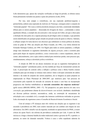 3
Lobo demonstrou que, apesar das variações verificadas ao longo do período, os últimos nunca
foram plenamente incluídos nas pautas e ações dos primeiros (Lobo, 2010).
Por isso, nem sempre o trabalhismo, em sua expressão petebista/varguista e
petista/lulista, embora uma expressão da síndrome do Flamengo, conseguiu atrair o conjunto do
“eleitorado popular”. Por vezes a retórica da direita alcançava este feito, construindo identidades
difusas para os setores populares - dissociadas de clivagens de classe -, contrastadas a outras
igualmente difusas, a exemplo dos descamisados e dos marajás de Collor, em que a chave para
a distinção dos dois polos era a suposta presença de privilégios entre os marajás, o que permitia
serem identificados em qualquer grupo situado em posição acima de quem os observa. Ademais,
a inflação sempre foi tema decisivo nos discursos que embalaram os êxitos políticos da direita,
como no golpe de 1964, nas eleições pós Plano Cruzado, em 1986, e na vitória eleitoral de
Fernando Henrique Cardoso, em 1994. Um flagelo para todos os setores populares, a inflação
atinge mais duramente os segmentos destituídos de alguma proteção, como a existente para
quem pode dispor de reajustes periódicos, contas remuneradas e outros expedientes, além de
contar, adicionalmente, com a ação coletiva sindical para minimizar perdas, num processo que,
simultaneamente, reforça a identidade política trabalhista.
A eleição de 2002 foi um desses momentos em que os segmentos heterogêneos do
“eleitorado popular” caminharam juntos, em boa medida por força do monumental carisma de
Lula. A preservação do controle sobre a inflação e políticas como o Bolsa Família criaram
condições para que tal arranjo se tornasse mais estável. Junto à elevação consistente do salário
mínimo e da renda do conjunto dos setores populares, ela se integrava ao pacto proposto ao
empresariado no Plano Plurianual de 2004-2007, que sinalizava para “um processo de
crescimento pela expansão do mercado de consumo de massa e com base na incorporação
progressiva das famílias trabalhadoras ao mercado consumidor das empresas modernas”
(grifo nosso) (BRASIL-MPOG, 2003: 17). Tal perspectiva era parte decisiva de uma nova
convenção, que poderíamos chamar de desenvolvimento com inclusão, detalhada e desdobrada
em diversas políticas setoriais, ancorando-se, ainda, na construção de mecanismos de
articulação com a sociedade civil, a exemplo das inúmeras conferências realizadas no governo
Lula e da atuação de organismos como o Conselho de Desenvolvimento Econômico e Social.
Com tal arranjo o PT alcançou mais três vitórias nas eleições que se seguiram à sua
ascensão à presidência em 2002, num cenário marcado por um combate sem tréguas de seus
adversários. Em 2003 o desafio veio da esquerda, resultando no aparecimento do PSOL, a reunir
críticos do ajuste fiscal e da reforma da previdência conduzidos por Lula. A partir de 2005,
iniciou-se a longa e diuturna batalha da mídia tradicional contra o governo do PT, o partido e o
petismo, no rastro do chamado mensalão. Voltava à cena o velho expediente udenista de
 