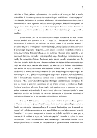 4
preencher o debate político exclusivamente com denúncias de corrupção, dada a secular
incapacidade da direita de apresentar alternativas reais para sensibilizar o “eleitorado popular”.
De todo modo, firmavam-se os elementos principais do discurso antipetista, que amoldou-se ao
ressentimento de certos segmentos da classe média, aguçado pela proximidade dos pobres em
espaços nunca dantes frequentados, sob o embalo de campanha furiosa da mídia, a fomentar um
novo padrão de idiotia, combinando esnobismo, incultura, desinformação e agressividade
inauditas.
Registre-se que o PT e o governo pouco fizeram para combater tal discurso. Diversas
medidas tomadas nos governos do PT – Portal da Transparência, criação da CGU,
fortalecimento e acentuação da autonomia da Polícia Federal e do Ministério Público –,
conquanto dirigidas à acentuação do combate à corrupção, eram pouco destacadas nas inciativas
de comunicação do governo e do partido. Assim, a maior visibilidade conferida à ocorrência da
corrupção, resultante de tais medidas, podia ser explorada pela mídia como expressão de um
crescimento da própria corrupção – e não do combate a ela. Além disto, o partido adaptou-se ao
padrão das campanhas eleitorais brasileiras, cujos custos elevados representam um dos
principais estímulos à ocorrência de relações promíscuas de agentes públicos e empresas, sem
propor de forma aberta o debate sobre medidas que estabelecessem limites à participação do
setor privado nos processos eleitorais. Nas campanhas nacionais do PT, o tema da corrupção só
foi abordado na disputa pela reeleição de Dilma e o tema da reforma política apenas depois das
manifestações de 2013 ganhou destaque na agenda do governo e do partido. Por fim, confortado
com os efeitos eleitorais imediatos da ascensão social de segmentos do “eleitorado popular”,
eximiu-se o PT de promover um debate político-ideológico capaz de firmar a compreensão dos
elos que uniam tal processo à construção de um projeto soberano e solidário de Nação.
Facilitava-se, assim, a afirmação de percepções individualistas sobre as mudanças em curso,
abrindo espaço para a disseminação de valores conservadores no “eleitorado popular” e para a
abordagem moralista do fenômeno da corrupção, identificada às inclinações intrínsecas de
determinados grupos e não ao funcionamento inadequado das instituições.
A vitória de 2002 assentou-se em ampla coalizão refratária à continuidade das políticas
neoliberais, com seu cortejo de vulnerabilidade externa, erosão da capacidade governativa do
Estado, regressão social e desnacionalização da economia. Realista (para parte da esquerda em
excesso), tal coalizão comprometeu-se com a estabilidade, por um lado acalmando o capital
financeiro, e, por outro, assegurando o controle da inflação, condição decisiva para a
preservação da unidade e apoio do “eleitorado popular”. Intocado o regime de metas
inflacionárias, a política macroeconômica pouco colaborou para o estímulo à indústria, embora
a ampliação das reservas cambiais, em situação crítica no governo anterior, estabelecesse uma
 