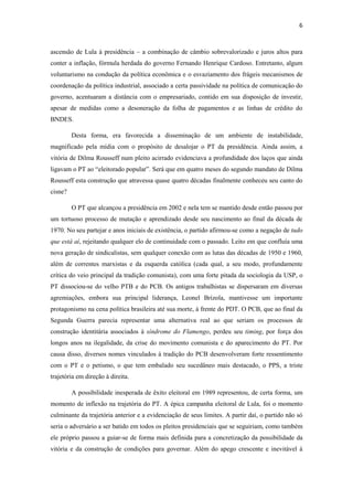 6
ascensão de Lula à presidência – a combinação de câmbio sobrevalorizado e juros altos para
conter a inflação, fórmula herdada do governo Fernando Henrique Cardoso. Entretanto, algum
voluntarismo na condução da política econômica e o esvaziamento dos frágeis mecanismos de
coordenação da política industrial, associado a certa passividade na política de comunicação do
governo, acentuaram a distância com o empresariado, contido em sua disposição de investir,
apesar de medidas como a desoneração da folha de pagamentos e as linhas de crédito do
BNDES.
Desta forma, era favorecida a disseminação de um ambiente de instabilidade,
magnificado pela mídia com o propósito de desalojar o PT da presidência. Ainda assim, a
vitória de Dilma Rousseff num pleito acirrado evidenciava a profundidade dos laços que ainda
ligavam o PT ao “eleitorado popular”. Será que em quatro meses do segundo mandato de Dilma
Rousseff esta construção que atravessa quase quatro décadas finalmente conheceu seu canto do
cisne?
O PT que alcançou a presidência em 2002 e nela tem se mantido desde então passou por
um tortuoso processo de mutação e aprendizado desde seu nascimento ao final da década de
1970. No seu partejar e anos iniciais de existência, o partido afirmou-se como a negação de tudo
que está aí, rejeitando qualquer elo de continuidade com o passado. Leito em que confluía uma
nova geração de sindicalistas, sem qualquer conexão com as lutas das décadas de 1950 e 1960,
além de correntes marxistas e da esquerda católica (cada qual, a seu modo, profundamente
crítica do veio principal da tradição comunista), com uma forte pitada da sociologia da USP, o
PT dissociou-se do velho PTB e do PCB. Os antigos trabalhistas se dispersaram em diversas
agremiações, embora sua principal liderança, Leonel Brizola, mantivesse um importante
protagonismo na cena política brasileira até sua morte, à frente do PDT. O PCB, que ao final da
Segunda Guerra parecia representar uma alternativa real ao que seriam os processos de
construção identitária associados à síndrome do Flamengo, perdeu seu timing, por força dos
longos anos na ilegalidade, da crise do movimento comunista e do aparecimento do PT. Por
causa disso, diversos nomes vinculados à tradição do PCB desenvolveram forte ressentimento
com o PT e o petismo, o que tem embalado seu sucedâneo mais destacado, o PPS, a triste
trajetória em direção à direita.
A possibilidade inesperada de êxito eleitoral em 1989 representou, de certa forma, um
momento de inflexão na trajetória do PT. A épica campanha eleitoral de Lula, foi o momento
culminante da trajetória anterior e a evidenciação de seus limites. A partir daí, o partido não só
seria o adversário a ser batido em todos os pleitos presidenciais que se seguiriam, como também
ele próprio passou a guiar-se de forma mais definida para a concretização da possibilidade da
vitória e da construção de condições para governar. Além do apego crescente e inevitável à
 