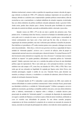 7
dinâmica institucional, comum a todos os partidos de esquerda que tomam a decisão de jogar o
jogo eleitoral, na década de 1990 o PT conheceria mudanças importantes em sua política de
alianças, abrindo-se a coalizões com o empresariado e partidos políticos conservadores, além de
reconciliar-se com o nacionalismo e a tradição trabalhista de extração varguista, revalorizadas
face aos efeitos deletérios da política neoliberal colocada andamento desde o governo Collor.
Ainda assim, perdeu duas eleições para a direita, favorecida pelas facilidades de consumo
derivadas do controle da inflação, ancorado na dobradinha câmbio valorizado e juros altos.
Quando venceu em 2002 o PT já não era mais o partido dos primeiros anos. Nem
poderia sê-lo. A lembrança desta fase heroica, essencial na fundação da identidade petista, por
certo pode servir à correção de rumos, no sentido de alertar o partido para a necessidade de
reiterar continuamente seus laços com a base social que lhe deu vida, no discurso e na
organização da estrutura partidária, mas não é suficiente para enfrentar os desafios do presente.
Para habilitar-se à presidência o PT soube construir pontes com o passado e dialogar com atores
antes desconsiderados. Além disso, o êxito de seus governos envolveu a capacidade de forjar a
unidade do “eleitorado popular”, inclusive com o controle da inflação, além de propor ao
empresariado nacional uma nova convenção para o desenvolvimento. O eventual fracasso do PT
não favoreceria outras alternativas à esquerda, mas viria a favorecer “o rearranjo mais ou menos
artificial ou imposto” do quadro partidário, dificultando a expressão política do “eleitorado
popular”, fadado a percorrer mais uma vez o caminho das pedras em busca de uma identidade
política capaz de representa-lo. Não é sem razão que o alvo principal da direita e seu braço
midiático tem sido sempre o PT, como fora, nas décadas de 1950 e 1960, o PTB. Não é sem
razão que até sua colocação na ilegalidade foi cogitada por figuras como Aécio Neves, este
estranho personagem, surgido à sombra de seu avô, Tancredo Neves, para desonrar sua
memória, ao abraçar o discurso, o vocabulário e os métodos do udenismo, além de flertar com
atitudes de inclinação claramente fascistas.
O principal desafio do PT é redesenhar o pacto proposto em 2002, num cenário de
maiores dificuldades no cenário econômico internacional e fortes restrições fiscais, preservando
sua identidade trabalhista e a unidade do “eleitorado popular”. Calibrar a passagem a um novo
padrão de crescimento, que desfaça a armadilha cambial e dos juros, com seus efeitos deletérios
sobre a indústria, minimizando os impactos sobre a inflação, é condição decisiva para
preservação da unidade do “eleitorado popular” e a contenção da disposição do empresariado
em seguir o caminho de Damasco, ao inclinar-se para a linha de menor resistência, atribuindo ao
custo do trabalho suas dificuldades do presente. Se este último caminho prosperar,
compromete-se de forma considerável o propósito de se construir um mercado de consumo de
massas, ancorado na elevação da participação dos salários e da renda dos setores populares, que
 