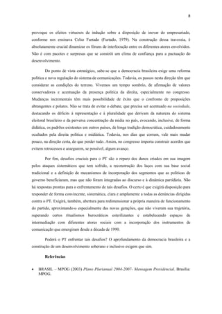 8
provoque os efeitos virtuosos de indução sobre a disposição de inovar do empresariado,
conforme nos ensinava Celso Furtado (Furtado, 1979). Na construção dessa travessia, é
absolutamente crucial dinamizar os fóruns de interlocução entre os diferentes atores envolvidos.
Não é com pacotes e surpresas que se constrói um clima de confiança para a pactuação do
desenvolvimento.
Do ponto de vista estratégico, sabe-se que a democracia brasileira exige uma reforma
política e nova regulação do sistema de comunicações. Todavia, os passos nesta direção têm que
considerar as condições do terreno. Vivemos um tempo sombrio, de afirmação de valores
conservadores e acentuação da presença política da direita, especialmente no congresso.
Mudanças incrementais têm mais possibilidade de êxito que o confronto de proposições
abrangentes e polares. Não se trata de evitar o debate, que precisa ser acentuado na sociedade,
destacando os déficits à representação e à pluralidade que derivam da natureza do sistema
eleitoral brasileiro e da perversa concentração da mídia no país, evocando, inclusive, de forma
didática, os padrões existentes em outros países, de longa tradição democrática, cuidadosamente
ocultados pela direita política e midiática. Todavia, nos dias que correm, vale mais mudar
pouco, na direção certa, do que perder tudo. Assim, no congresso importa construir acordos que
evitem retrocessos e assegurem, se possível, algum avanço.
Por fim, desafios cruciais para o PT são o reparo dos danos criados em sua imagem
pelos ataques sistemáticos que tem sofrido, a reconstrução dos laços com sua base social
tradicional e a definição de mecanismos de incorporação dos segmentos que as políticas de
governo beneficiaram, mas que não foram integradas ao discurso e à dinâmica partidária. Não
há respostas prontas para o enfrentamento de tais desafios. O certo é que exigirá disposição para
responder de forma convincente, sistemática, clara e amplamente a todas as denúncias dirigidas
contra o PT. Exigirá, também, abertura para redimensionar a própria maneira de funcionamento
do partido, aproximando-o especialmente das novas gerações, que não viveram sua trajetória,
superando certos ritualismos burocráticos esterilizantes e estabelecendo espaços de
intermediação com diferentes atores sociais com a incorporação dos instrumentos de
comunicação que emergiram desde a década de 1990.
Poderá o PT enfrentar tais desafios? O aprofundamento da democracia brasileira e a
construção de um desenvolvimento soberano e inclusivo exigem que sim.
Referências
 BRASIL – MPOG (2003) Plano Plurianual 2004-2007- Mensagem Presidencial. Brasília:
MPOG.
 