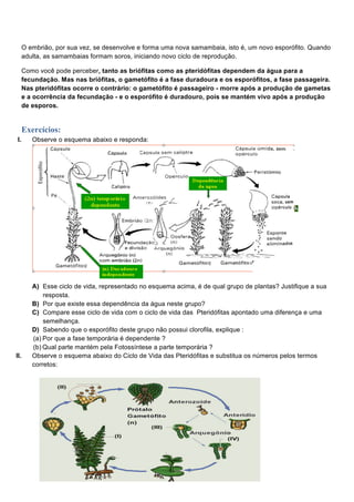 O embrião, por sua vez, se desenvolve e forma uma nova samambaia, isto é, um novo esporófito. Quando
      adulta, as samambaias formam soros, iniciando novo ciclo de reprodução.

      Como você pode perceber, tanto as briófitas como as pteridófitas dependem da água para a
      fecundação. Mas nas briófitas, o gametófito é a fase duradoura e os esporófitos, a fase passageira.
      Nas pteridófitas ocorre o contrário: o gametófito é passageiro - morre após a produção de gametas
      e a ocorrência da fecundação - e o esporófito é duradouro, pois se mantém vivo após a produção
      de esporos.


      Exercícios:
 I.      Observe o esquema abaixo e responda:




         A) Esse ciclo de vida, representado no esquema acima, é de qual grupo de plantas? Justifique a sua
             resposta.
         B) Por que existe essa dependência da água neste grupo?
         C) Compare esse ciclo de vida com o ciclo de vida das Pteridófitas apontado uma diferença e uma
             semelhança.
         D) Sabendo que o esporófito deste grupo não possui clorofila, explique :
         (a) Por que a fase temporária é dependente ?
         (b) Qual parte mantém pela Fotossíntese a parte temporária ?
II.      Observe o esquema abaixo do Ciclo de Vida das Pteridófitas e substitua os números pelos termos
         corretos:
 