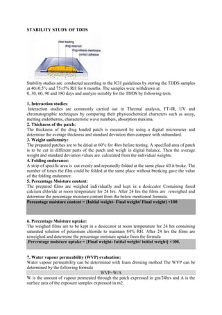 STABILITY STUDY OF TDDS




Stability studies are conducted according to the ICH guidelines by storing the TDDS samples
at 40±0.5°c and 75±5% RH for 6 months. The samples were withdrawn at
0, 30, 60, 90 and 180 days and analyze suitably for the TDDS by following tests.

1. Interaction studies:
 Interaction studies are commonly carried out in Thermal analysis, FT-IR, UV and
chromatographic techniques by comparing their physicochemical characters such as assay,
melting endotherms, characteristic wave numbers, absorption maxima.
2. Thickness of the patch:
The thickness of the drug loaded patch is measured by using a digital micrometer and
determine the average thickness and standard deviation then compare with stdnandard.
3. Weight uniformity:
The prepared patches are to be dried at 60°c for 4hrs before testing. A specified area of patch
is to be cut in different parts of the patch and weigh in digital balance. Then the average
weight and standard deviation values are calculated from the individual weights.
4. Folding endurance:
A strip of specific area is cut evenly and repeatedly folded at the same place till it broke. The
number of times the film could be folded at the same place without breaking gave the value
of the folding endurance.
5. Percentage Moisture content:
The prepared films are weighed individually and kept in a desiccator Containing fused
calcium chloride at room temperature for 24 hrs. After 24 hrs the films are reweighed and
determine the percentage moisture content from the below mentioned formula.
Percentage moisture content = [Initial weight- Final weight/ Final weight] ×100



6. Percentage Moisture uptake:
The weighed films are to be kept in a desiccator at room temperature for 24 hrs containing
saturated solution of potassium chloride to maintain 84% RH. After 24 hrs the films are
reweighed and determine the percentage moisture uptake from the formula
.Percentage moisture uptake = [Final weight- Initial weight/ initial weight] ×100.


7. Water vapour permeability (WVP) evaluation:
Water vapour permeability can be determined with foam dressing method The WVP can be
determined by the following formula
                                        WVP=W/A
W is the amount of vapour permeated through the patch expressed in gm/24hrs and A is the
surface area of the exposure samples expressed in m2.
 