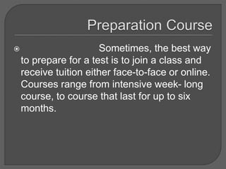  Sometimes, the best way
to prepare for a test is to join a class and
receive tuition either face-to-face or online.
Courses range from intensive week- long
course, to course that last for up to six
months.
 