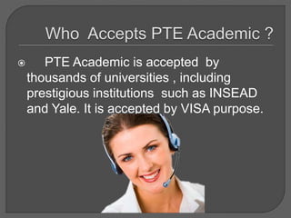  PTE Academic is accepted by
thousands of universities , including
prestigious institutions such as INSEAD
and Yale. It is accepted by VISA purpose.
 