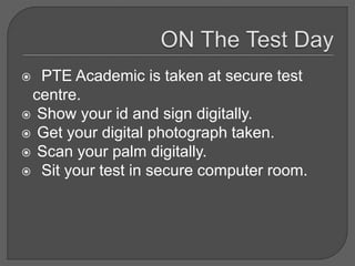  PTE Academic is taken at secure test
centre.
 Show your id and sign digitally.
 Get your digital photograph taken.
 Scan your palm digitally.
 Sit your test in secure computer room.
 