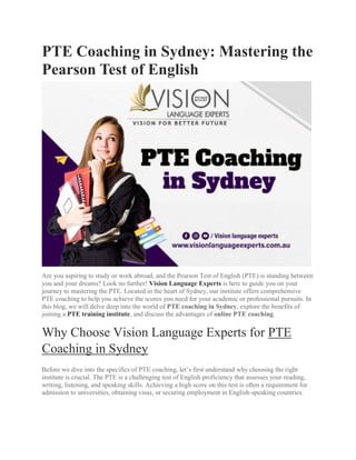 PTE Coaching in Sydney: Mastering the
Pearson Test of English
Are you aspiring to study or work abroad, and the Pearson Test of English (PTE) is standing between
you and your dreams? Look no further! Vision Language Experts is here to guide you on your
journey to mastering the PTE. Located in the heart of Sydney, our institute offers comprehensive
PTE coaching to help you achieve the scores you need for your academic or professional pursuits. In
this blog, we will delve deep into the world of PTE coaching in Sydney, explore the benefits of
joining a PTE training institute, and discuss the advantages of online PTE coaching.
Why Choose Vision Language Experts for PTE
Coaching in Sydney
Before we dive into the specifics of PTE coaching, let’s first understand why choosing the right
institute is crucial. The PTE is a challenging test of English proficiency that assesses your reading,
writing, listening, and speaking skills. Achieving a high score on this test is often a requirement for
admission to universities, obtaining visas, or securing employment in English-speaking countries.
 