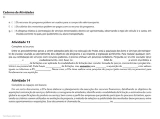 Caderno de Atividades
11

      e.	 (	 )	Os recursos do programa podem ser usados para a compra de vale-transporte.
      f.	 (	 )	Os salários dos motoristas podem ser pagos com os recurso do programa.
      g.	 (	 )	A despesa relativa à contratação de serviços terceirizados deverá ser apresentada, observando o tipo de veículo e o custo, em
               moeda corrente no país, por quilômetro ou aluno transportado.


         Atividade 13
         Complete as lacunas:
         Entre os procedimentos gerais a serem adotados pelo EEx na execução do Pnate, está a aquisição dos bens e serviços de transpor-
      te do escolar, visando ao atendimento dos objetivos do programa e ao respeito à legislação pertinente. Para realizar qualquer com-
      pra ou contratação de serviços com recursos públicos, é preciso efetuar um processo licitatório. Pergunta-se: O ente executor deve
      __________ e ___________ cuidadosamente, com base no ____________ __________ total de ____________a serem investidos, a
      ________________ de licitação a ser aplicada. As modalidades de licitação são: convite, tomada de preços, concorrência e pregão (ele-
      trônico ou presencial). Pode haver ____________ de licitação, mas somente para ________ e aquisição de ____________ com valores
      iguais ou inferiores a R$ ____________. Nesse caso, o EEx deve realizar uma pesquisa de preços (pelo menos três orçamentos) para
      fundamentar sua aquisição.


         Atividade 14
         Complete os espaços em branco:
         Em um certo documento, o EEx deve elaborar o planejamento da execução dos recursos financeiros, detalhando os objetivos da
      aquisição/contratação de serviços, definindo o cronograma de atividades, identificando a modalidade de licitação, a estimativa de custo
      global e as especificações do produto ou serviço, bem como o perfil das empresas que poderão participar do processo licitatório, apon-
      tando os critérios a serem utilizados na avaliação da proposta, o método de seleção e a publicidade dos resultados desse processo, entre
      outros apontamentos e exposições. Esse documento é chamado de_______________________ ou _____________________________.




FormAção pela Escola
 
