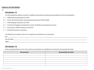 Caderno de Atividades
12
       Atividades 15
       15a. Nos parênteses abaixo, enumere a seqüência dos passos principais para prestação de contas do programa.
     a.	 (	 )	Elaboração da prestação de contas.
     b.	 (	 )	Envio, até 28 de fevereiro, da prestação de contas ao CACS/Fundeb.
     c.	 (	 )	Homologação do parecer do CACS.
     d.	 (	 )	Se não homologada a prestação de contas, há 30 dias para apresentar recurso.
     e.	 (	 )	Envio para o FNDE do parecer conclusivo.
     f.	 (	 )	Emissão do parecer conclusivo.

       15b. Relacione as etapas acima com o respectivo responsável na sua execução.
       EEx: _________________________________________________________________________________________________________
       Cacs/Fundeb: _________________________________________________________________________________________________
       FNDE: _______________________________________________________________________________________________________


       Atividades 16
       Liste no quadro abaixo os erros mais comuns e que devem ser evitados nos momentos de execução do Pnate:
                                Na execução                                                  Na prestação de contas




FormAção pela Escola
 