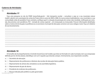 Caderno de Atividades
13
         Atividades 17
        Faça uma pesquisa no site do FNDE (www.fnde.gov.br – link transporte escolar – consultas) e veja se o seu município esteve
     inadim¬plente com a prestação de contas do Pnate entre os anos de 2004 e 2006. Se nunca esteve inadimplente, o seu município e a sua
     comunidade estão de parabéns! Caso contrário, verifique qual é a situação da prestação de contas (não recebida, notificação por omis-
     são, documentos com pendência, TCE – tomada de contas especial –, em instauração ou instaurada). Procure informações detalhadas
     sobre o motivo de tal situação na prefeitura ou na secretaria municipal de educação, converse com seus colegas e tutor. Faça um relatório
     de seu levantamento.
     _______________________________________________________________________________________________________________
     _______________________________________________________________________________________________________________
     _______________________________________________________________________________________________________________
     _______________________________________________________________________________________________________________
     _______________________________________________________________________________________________________________
     _______________________________________________________________________________________________________________
     _______________________________________________________________________________________________________________
     _______________________________________________________________________________________________________________
     _______________________________________________________________________________________________________________
     _______________________________________________________________________________________________________________


         Atividade 18
       O Conselho de Acompanhamento e Controle Social (Cacs) do Fundeb, que deve ser formado em cada município, tem sua composição
     definida por lei. Da lista abaixo, identifique com um X aqueles que deverão compor, minimamente, esse importante conselho.
     a.	 (	 )	Secretário de educação.
     b.	 (	 )	Representante dos professores e diretores das escolas de educação básica pública.
     c.	 (	 )	Representante da câmara dos vereadores ou da assembléia legislativa.
     d.	 (	 )	Representante de pais de alunos.
     e.	 (	 )	Presidente do sindicato dos professores.
     f.	 (	 )	Pessoa indicada pelo prefeito ou pelo governador.
FormAção pela Escola
 