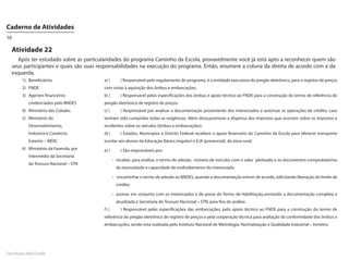 Caderno de Atividades
16

  Atividade 22
    Após ter estudado sobre as particularidades do programa Caminho da Escola, provavelmente você já está apto a reconhecer quem são
  seus participantes e quais são suas responsabilidades na execução do programa. Então, enumere a coluna da direita de acordo com a da
  esquerda.
        1)	Beneficiários                 a) (	        ) Responsável pelo regulamento do programa, é a entidade executora do pregão eletrônico, para o registro de preços
        2)	FNDE                          com vistas à aquisição dos ônibus e embarcações.
        3)	 Agentes financeiros          b) (	        ) Responsável pelas especificações dos ônibus e apoio técnico ao FNDE para a construção do termo de referência do
           credenciados pelo BNDES       pregão eletrônico de registro de preços.
        4)	 Ministério das Cidades       c) (	        ) Responsável por analisar a documentação proveniente dos interessados e autorizar as operações de crédito, caso
        5)	 Ministério do                tenham sido cumpridas todas as exigências. Além disso,promove a dispensa dos impostos que ocorrem sobre os impostos e
           Desenvolvimento,              incidentes sobre os veículos (ônibus e embarcações).
           Indústria e Comércio          d) (	        ) Estados, Municípios e Distrito Federal recebem o apoio financeiro do Caminho da Escola para oferecer transporte
           Exterior – MDIC               escolar aos alunos da Educação Básica (regular) e EJA (presencial), da zona rural.
        6)	 Ministério da Fazenda, por   e) (	        ) São responsáveis por:
           intermédio da Secretaria
                                                  -	 receber, para análise, o termo de adesão, número de veículos com o valor pleiteado e os documentos comprobatórios
           do Tesouro Nacional – STN
                                                   da necessidade e capacidade de endividamento do interessado;

                                                  -	 encaminhar o termo de adesão ao BNDES, quando a documentação estiver de acordo, solicitando liberação do limite de
                                                   crédito;

                                                  -	 assinar, em conjunto com os interessados e de posse do Termo de Habilitação,,enviando a documentação completa e
                                                   atualizada à Secretaria do Tesouro Nacional – STN, para fins de análise.
                                         f ) (	       ) Responsável pelas especificações das embarcações, pelo apoio técnico ao FNDE para a construção do termo de
                                         referência do pregão eletrônico de registro de preços e pela cooperação técnica para avaliação da conformidade dos ônibus e
                                         embarcações, sendo esta realizada pelo Instituto Nacional de Metrologia, Normatização e Qualidade Industrial – Inmetro.




FormAção pela Escola
 