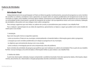 Caderno de Atividades
17

          Atividade Final
         Independentemente de sua participação no Pnate ser direta (na gestão, monitoramento, assessoria do programa ou como membro
       do conselho) ou indireta, convidamos você a apresentar um estudo sobre um aspecto problemático do transporte do escolar em seu
       município ou região, como trabalho conclusivo deste módulo. Chamaremos esse trabalho de relato de experiência: da sua experiência
       na comunidade escolar (vivenciando a questão do transporte do escolar) e da sua experiência neste curso (com as leituras, realização
       das atividades e discussões com seus colegas e tutor sobre o programa).
          Para começar, sugerimos que você releia, no caderno do cursista, os procedimentos para conduzir o seu trabalho final.
          Para a redação e apresentação do seu relato de experiência, apresentamos os tópicos a seguir que podem servir como modelo de
       roteiro para o seu estudo:


          1. Introdução
          Aqui você situa pelo menos os seguintes aspectos:
          - como se encontra o Pnate em seu município, contextualizando-o (trazendo dados e informações gerais sobre o programa);
          - a situação que você considera problemática em relação ao programa em seu município;
          - os objetivos que você pretende alcançar com o seu estudo;
          - como conduziu a investigação para ter uma compreensão crítica do problema.
          Você se lembra das atividades de pesquisa que pedimos que você realizasse no caderno de atividades? Pois é, parte do seu trabalho
       foi feito: você já investigou uma série de dados e informações! Utilize-as para realizar o seu trabalho final.


          2. Análise dos dados
         A partir das observações realizadas, busque compreender o problema levantado. Você deve apresentar dados, informações, depoi-
       mentos, documentos etc. relacionados à situação pesquisada, tecendo comentários e análises.




FormAção pela Escola
 