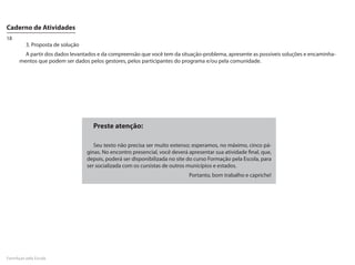 Caderno de Atividades
18
         3. Proposta de solução
        A partir dos dados levantados e da compreensão que você tem da situação-problema, apresente as possíveis soluções e encaminha-
      mentos que podem ser dados pelos gestores, pelos participantes do programa e/ou pela comunidade.




                                    Preste atenção:

                                     Seu texto não precisa ser muito extenso; esperamos, no máximo, cinco pá-
                                  ginas. No encontro presencial, você deverá apresentar sua atividade final, que,
                                  depois, poderá ser disponibilizada no site do curso Formação pela Escola, para
                                  ser socializada com os cursistas de outros municípios e estados.
                                                                             Portanto, bom trabalho e capriche!




FormAção pela Escola
 