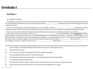Unidade I
Caderno de Atividades
3


         Atividade 1

         1a. Complete as lacunas:
         A educação é um direito de todos e dever do Estado e da família, conforme determina o art. 205 da Constituição Federal. Sendo as-
      sim, o Estado, além de garantir o acesso à educação, deve oferecer _______________ necessárias para que os alunos cheguem à escola
      e nela permaneçam.
         Portanto, um dos objetivos do governo federal, por meio do FNDE, é garantir o __________ ____________ à educação a todas as
      crianças em idade escolar. Para tanto, são desenvolvidas ações específicas, como as que dizem respeito ao transporte do escolar.
        Nesse contexto, o dever do Estado (na figura do governo federal) com a educação será efetivado mediante a garantia de _____________
      ao educando no ensino fundamental, através de ____________ _______________ de material didático-escolar, transporte, alimenta-
      ção e assistência à saúde, de acordo com o art. 208 da Constituição. Em contrapartida, os estados – incluindo o Distrito Federal – têm o
      dever de assumir o transporte escolar da rede estadual (e distrital), e os municípios devem assumir o transporte escolar da rede munici-
      pal. Cabe, então, aos gestores públicos dos estados, do Distrito Federal e dos municípios a _____________ de tornar real o __________
      dos cidadãos de acesso à escola, por meio de uma _________ ___________ voltada para o ______________ ____________.


      1b. Tendo como base a resposta da questão anterior, assinale com um X as razões pelas quais o governo federal contribui para garan¬tir
             que os estados e municípios ofereçam transporte escolar para os alunos da zona rural:
      a. (		 ) Não há linha de ônibus.
      b. (		 ) As crianças são pobres e as famílias não têm como pagar a passagem.
      c. (		 ) Para propaganda política junto às famílias dos alunos.
      d. (		 ) É um direito constitucional, reforçado na Lei de Diretrizes e Bases da Educação (LDB).
      e. (		 ) É um direito do aluno ter passe livre.
      f.	 (		 ) Por falta de transporte, muitas crianças da zona rural não teriam como ir à escola e nela permanecer.
      g. (		 )Os pais não têm como levar os filhos à escola porque estão trabalhando no campo.
FormAção pela Escola
 