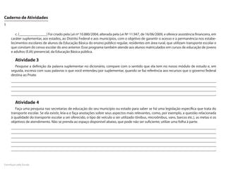 Caderno de Atividades
5

        c. (_______________) Foi criado pela Lei nº 10.880/2004, alterada pela Lei Nº 11.947, de 16/06/2009, e oferece assistência financeira, em
     caráter suplementar, aos estados, ao Distrito Federal e aos municípios, com o objetivo de garantir o acesso e a permanência nos estabe-
     lecimentos escolares de alunos da Educação Básica do ensino público regular, residentes em área rural, que utilizam transporte escolar e
     que constam do censo escolar do ano anterior. Esse programa também atende aos alunos matriculados em cursos de educação de jovens
     e adultos (EJA) presencial, da Educação Básica pública.

        Atividade 3
       Pesquise a definição da palavra suplementar no dicionário, compare com o sentido que ela tem no nosso módulo de estudo e, em
     seguida, escreva com suas palavras o que você entendeu por suplementar, quando se faz referência aos recursos que o governo federal
     destina ao Pnate.
     _________________________________________________________________________________________________________________
     _________________________________________________________________________________________________________________
     _________________________________________________________________________________________________________________
     ___________________________________________________________________________________________________________________________________.

        Atividade 4
        Faça uma pesquisa nas secretarias de educação do seu município ou estado para saber se há uma legislação específica que trata do
     transporte escolar. Se ela existir, leia-a e faça anotações sobre seus aspectos mais relevantes, como, por exemplo, a questão relacionada
     à qualidade do transporte escolar a ser oferecido, o tipo de veículo a ser utilizado (ônibus, microônibus, vans, barcos etc.), as metas e os
     objetivos de atendimento. Não se prenda ao espaço disponível abaixo, que pode não ser suficiente; utilize uma folha à parte.
     _________________________________________________________________________________________________________________
     _________________________________________________________________________________________________________________
     _________________________________________________________________________________________________________________
     _________________________________________________________________________________________________________________
     _________________________________________________________________________________________________________________
     ______________________________________________________________________________________________________________________________.



FormAção pela Escola
 