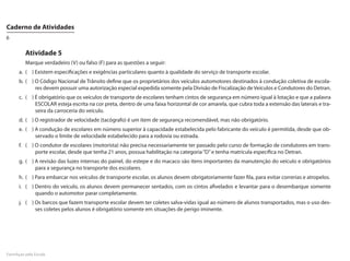Caderno de Atividades
6

         Atividade 5
         Marque verdadeiro (V) ou falso (F) para as questões a seguir:
      a.	 (	 )	Existem especificações e exigências particulares quanto à qualidade do serviço de transporte escolar.
      b.	 (	 )	O Código Nacional de Trânsito define que os proprietários dos veículos automotores destinados à condução coletiva de escola-
               res devem possuir uma autorização especial expedida somente pela Divisão de Fiscalização de Veículos e Condutores do Detran.
      c.	 (	 )	É obrigatório que os veículos de transporte de escolares tenham cintos de segurança em número igual à lotação e que a palavra
               ESCOLAR esteja escrita na cor preta, dentro de uma faixa horizontal de cor amarela, que cubra toda a extensão das laterais e tra-
               seira da carroceria do veículo.
      d.	 (	 )	O registrador de velocidade (tacógrafo) é um item de segurança recomendável, mas não obrigatório.
      e.	 (	 )	A condução de escolares em número superior à capacidade estabelecida pelo fabricante do veículo é permitida, desde que ob-
               servado o limite de velocidade estabelecido para a rodovia ou estrada.
      f.	 (	 )	O condutor de escolares (motorista) não precisa necessariamente ter passado pelo curso de formação de condutores em trans-
               porte escolar, desde que tenha 21 anos, possua habilitação na categoria “D” e tenha matrícula específica no Detran.
      g.	 (	 )	A revisão das luzes internas do painel, do estepe e do macaco são itens importantes da manutenção do veículo e obrigatórios
               para a segurança no transporte dos escolares.
      h.	 (	 )	Para embarcar nos veículos de transporte escolar, os alunos devem obrigatoriamente fazer fila, para evitar correrias e atropelos.
      i.	 (	 )	Dentro do veículo, os alunos devem permanecer sentados, com os cintos afivelados e levantar para o desembarque somente
               quando o automotor parar completamente.
      j.	 (	 )	Os barcos que fazem transporte escolar devem ter coletes salva-vidas igual ao número de alunos transportados, mas o uso des-
               ses coletes pelos alunos é obrigatório somente em situações de perigo iminente.




FormAção pela Escola
 
